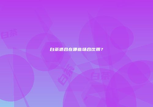 白茶适合在哪些场合饮用？