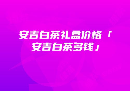 安吉白茶礼盒价格「安吉白茶多钱」