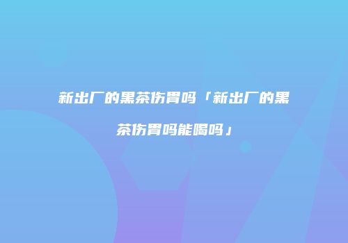 新出厂的黑茶伤胃吗「新出厂的黑茶伤胃吗能喝吗」