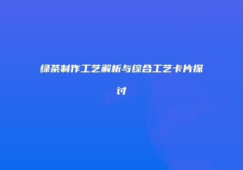 绿茶制作工艺解析与综合工艺卡片探讨