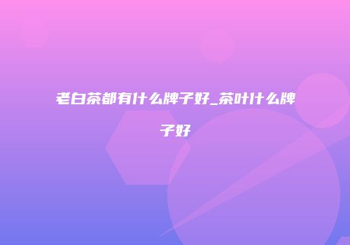 老白茶都有什么牌子好_茶叶什么牌子好