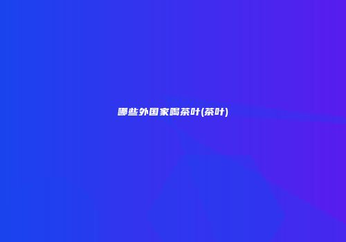 哪些外国家喝茶叶(茶叶)