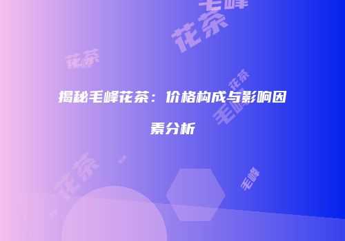 揭秘毛峰花茶：价格构成与影响因素分析