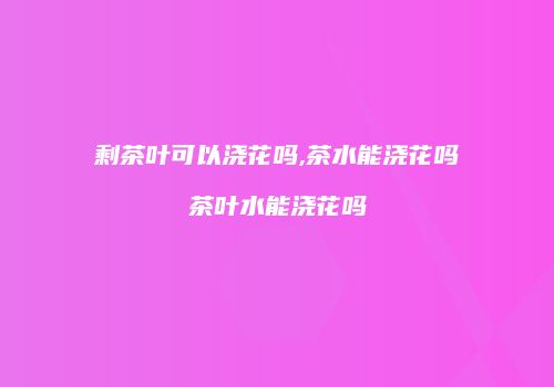 剩茶叶可以浇花吗,茶水能浇花吗茶叶水能浇花吗