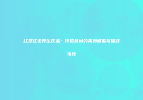 红茶红枣养生饮品：传统食材的美丽邂逅与保健功效