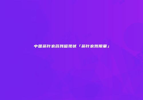 中国茶叶农药残留现状「茶叶农残限量」