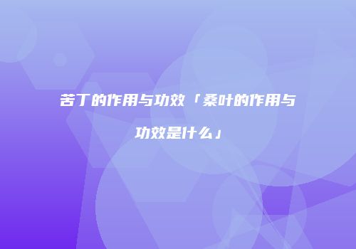 苦丁的作用与功效「桑叶的作用与功效是什么」