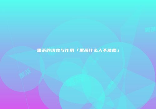黑茶的功效与作用「黑茶什么人不能喝」