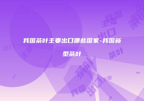 我国茶叶主要出口哪些国家-我国新型茶叶