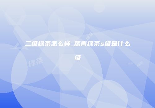 二级绿茶怎么样_蒸青绿茶s级是什么级