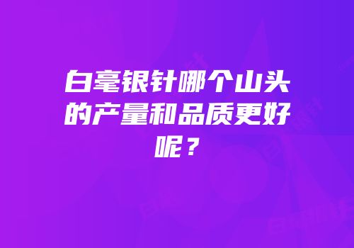 白毫银针哪个山头的产量和品质更好呢？