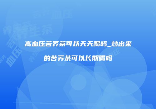 高血压苦荞茶可以天天喝吗_炒出来的苦荞茶可以长期喝吗
