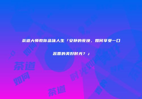茶道大师教你品味人生「安静的夜晚，如何享受一口茗香的美好时光？」