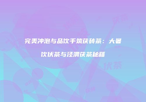 完美冲泡与品饮手筑茯砖茶：大暑饮伏茶与泾渭茯茶秘籍