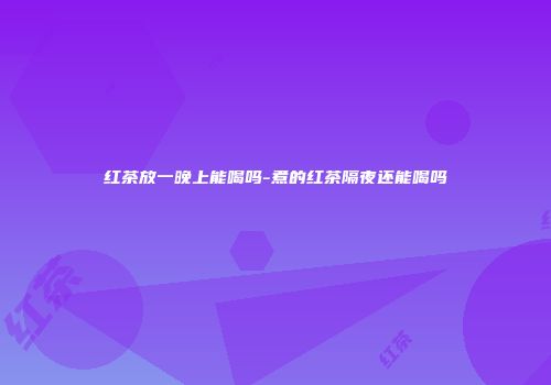 红茶放一晚上能喝吗-煮的红茶隔夜还能喝吗