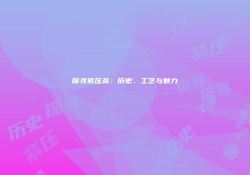 探寻紧压茶：历史、工艺与魅力