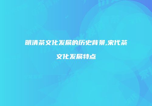 明清茶文化发展的历史背景,宋代茶文化发展特点