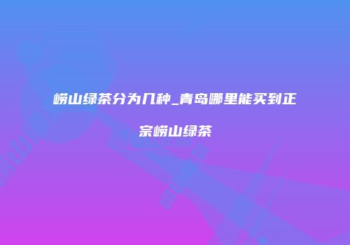 崂山绿茶分为几种_青岛哪里能买到正宗崂山绿茶