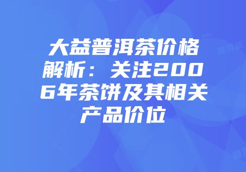 大益普洱茶价格解析：关注2006年茶饼及其相关产品价位