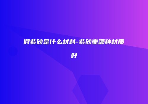 假紫砂是什么材料-紫砂壶哪种材质好