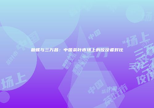 碧螺与三万昌：中国茶叶市场上的佼佼者对比