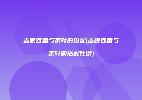 盖碗容量与茶叶的搭配(盖碗容量与茶叶的搭配比例)