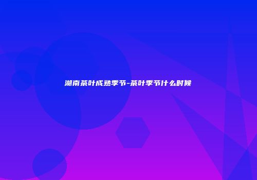 湖南茶叶成熟季节-茶叶季节什么时候