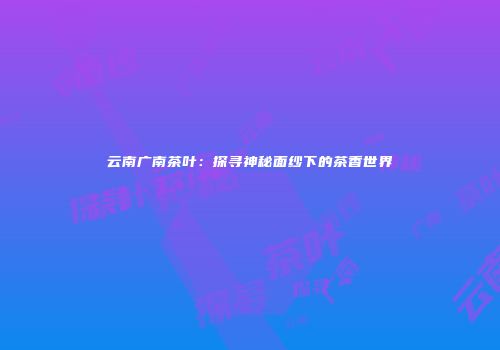 云南广南茶叶：探寻神秘面纱下的茶香世界