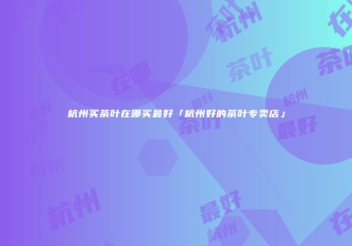 杭州买茶叶在哪买最好「杭州好的茶叶专卖店」
