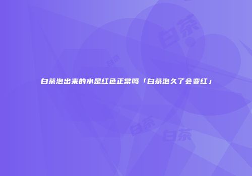 白茶泡出来的水是红色正常吗「白茶泡久了会变红」