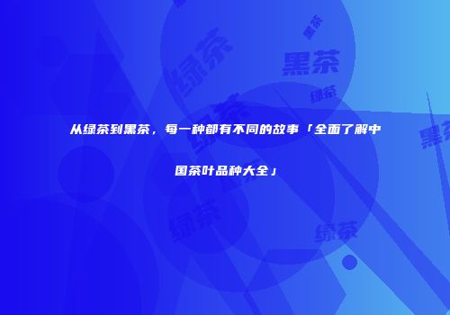 从绿茶到黑茶，每一种都有不同的故事「全面了解中国茶叶品种大全」