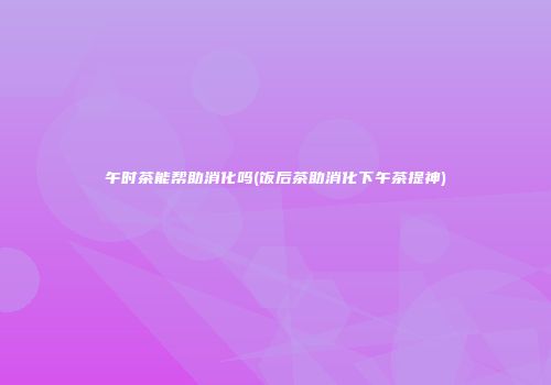 午时茶能帮助消化吗(饭后茶助消化下午茶提神)
