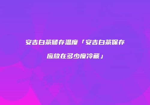 安吉白茶储存温度「安吉白茶保存应放在多少度冷藏」