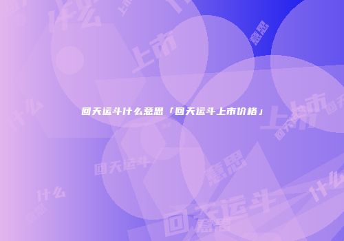 回天运斗什么意思「回天运斗上市价格」