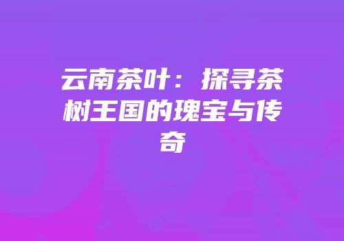 云南茶叶：探寻茶树王国的瑰宝与传奇