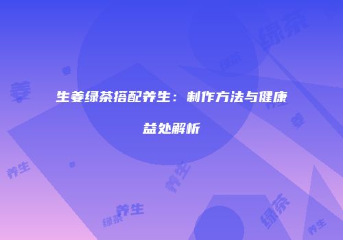 生姜绿茶搭配养生：制作方法与健康益处解析