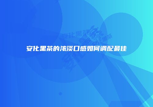 安化黑茶的浓淡口感如何调配最佳