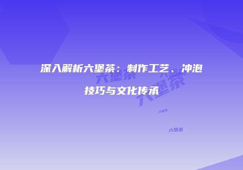 深入解析六堡茶：制作工艺、冲泡技巧与文化传承