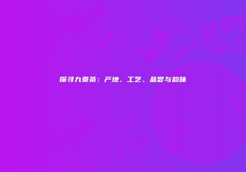 探寻九贡茶：产地、工艺、品尝与韵味