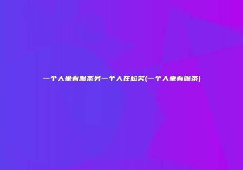一个人坐着喝茶另一个人在尬笑(一个人坐着喝茶)