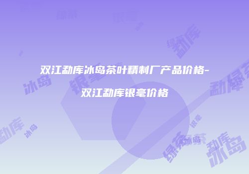 双江勐库冰岛茶叶精制厂产品价格-双江勐库银毫价格