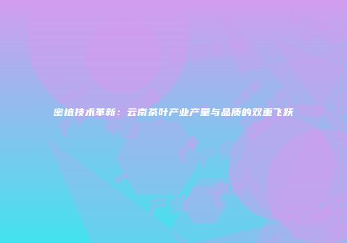 密植技术革新：云南茶叶产业产量与品质的双重飞跃