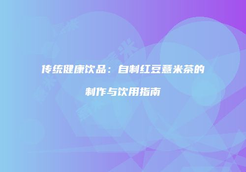 传统健康饮品：自制红豆薏米茶的制作与饮用指南