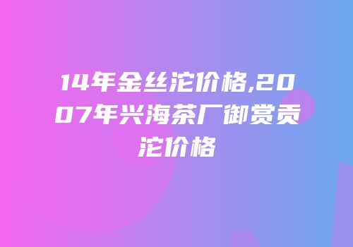 14年金丝沱价格,2007年兴海茶厂御赏贡沱价格