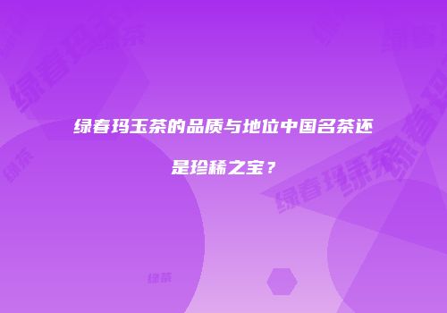 绿春玛玉茶的品质与地位中国名茶还是珍稀之宝？