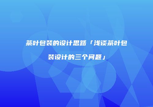 茶叶包装的设计思路「浅谈茶叶包装设计的三个问题」