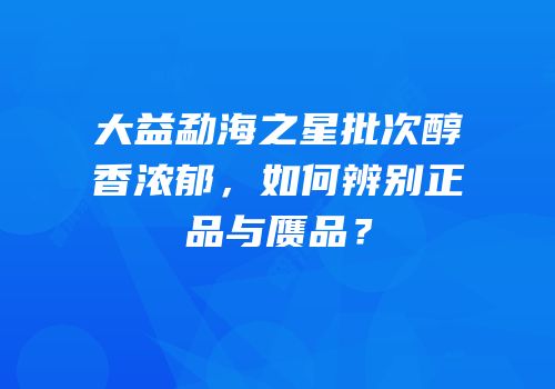 大益勐海之星批次醇香浓郁，如何辨别正品与赝品？