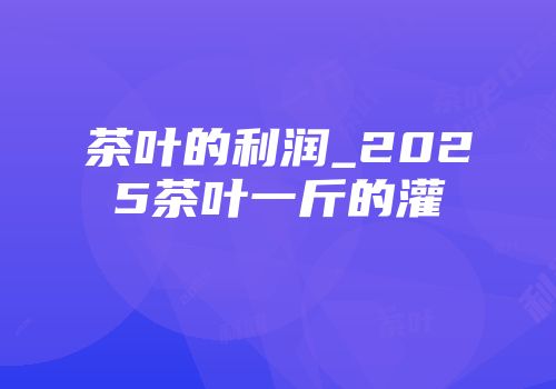 茶叶的利润_2025茶叶一斤的灌
