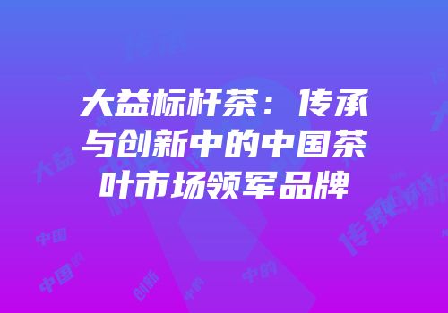 大益标杆茶：传承与创新中的中国茶叶市场领军品牌