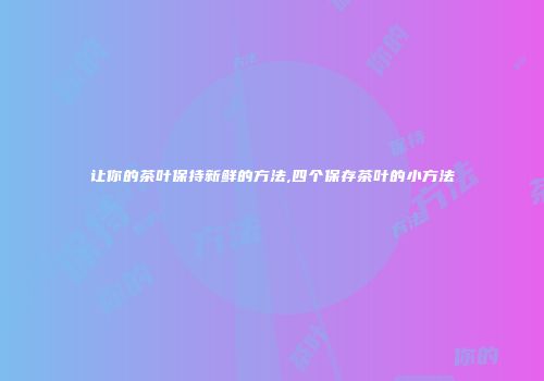 让你的茶叶保持新鲜的方法,四个保存茶叶的小方法